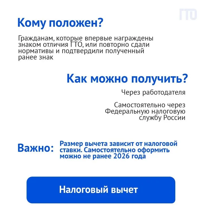 Налоговый вычет. Кому положен? Гражданам, которые впервые награждены знаком отличия ГТО, или повторно сдали нормативы и подтвердили полученный ранее знак.
Как можно получить? Через работодателя. Самостоятельно через
Федеральную налоговую службу России. 
Важно: Размер вычета зависит от налоговой ставки. Самостоятельно оформить можно не ранее 2026 года.